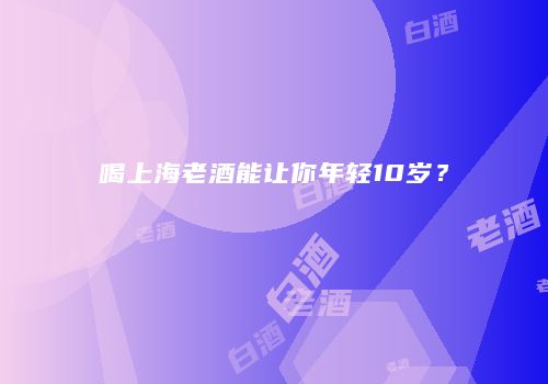 喝上海老酒能让你年轻10岁？
