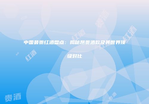 中国最贵红酒盘点：揭秘昂贵酒款及其世界顶级对比
