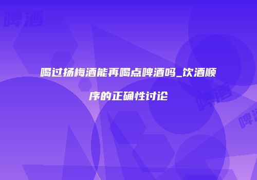 喝过扬梅酒能再喝点啤酒吗_饮酒顺序的正确性讨论