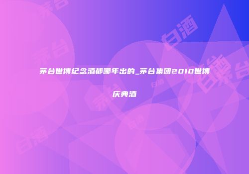 茅台世博纪念酒都哪年出的_茅台集团2010世博庆典酒