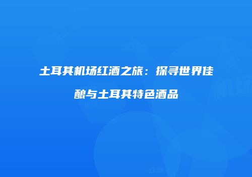 土耳其机场红酒之旅：探寻世界佳酿与土耳其特色酒品