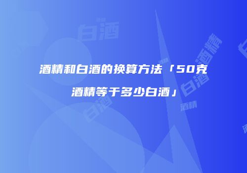 酒精和白酒的换算方法「50克酒精等于多少白酒」