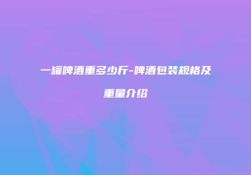 一罐啤酒重多少斤-啤酒包装规格及重量介绍