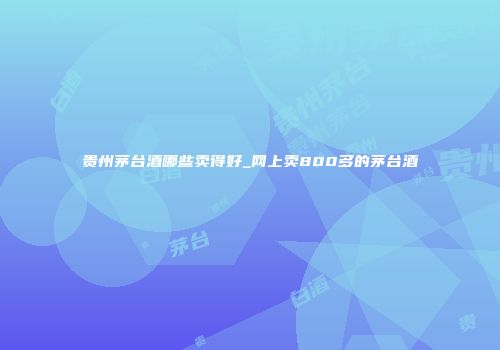 贵州茅台酒哪些卖得好_网上卖800多的茅台酒