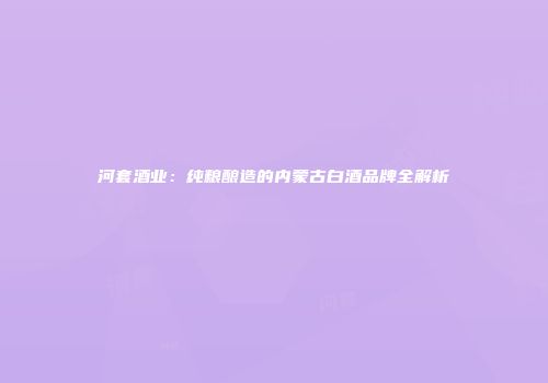 河套酒业：纯粮酿造的内蒙古白酒品牌全解析