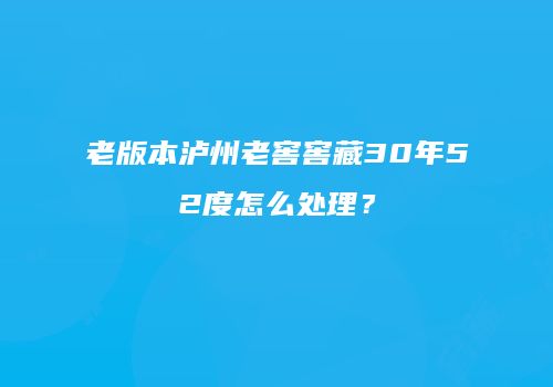 老版本泸州老窖窖藏30年52度怎么处理？
