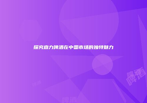 探究森力啤酒在中国市场的独特魅力