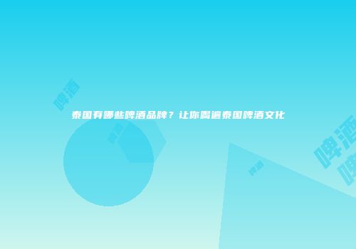 泰国有哪些啤酒品牌？让你喝遍泰国啤酒文化