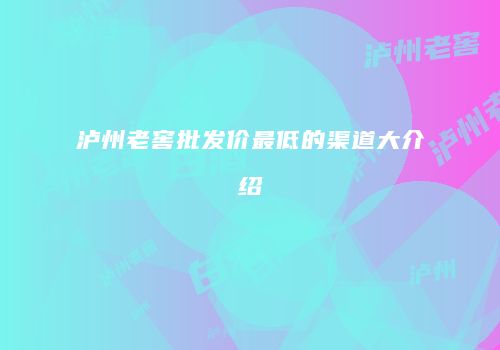 泸州老窖批发价最低的渠道大介绍