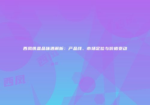 西凤铁盒品味酒解析：产品线、市场定位与价格变动