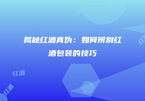 揭秘红酒真伪：如何辨别红酒包装的技巧