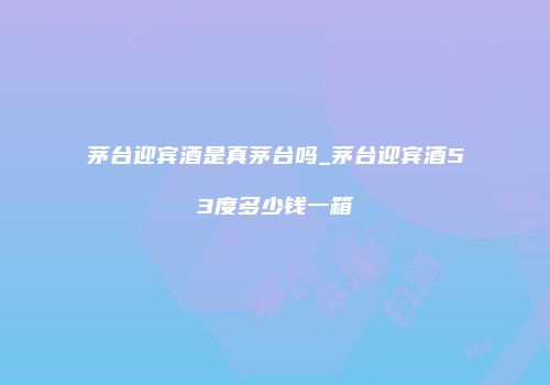 茅台迎宾酒是真茅台吗_茅台迎宾酒53度多少钱一箱