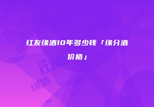红友缘酒10年多少钱「缘分酒价格」