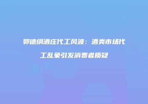 郭德纲酒庄代工风波：酒类市场代工乱象引发消费者质疑