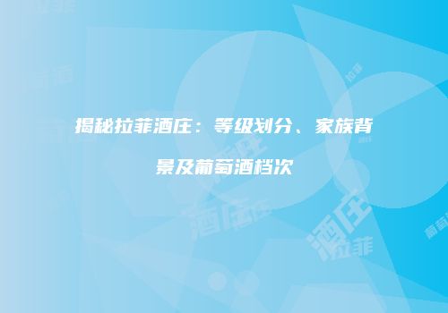 揭秘拉菲酒庄：等级划分、家族背景及葡萄酒档次