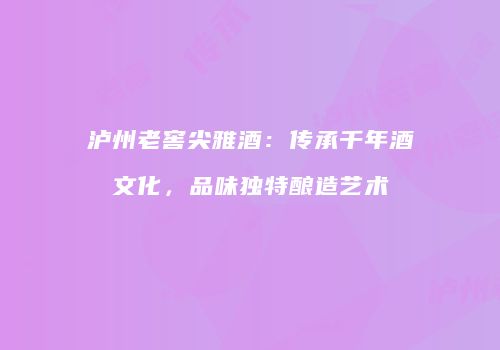 泸州老窖尖雅酒：传承千年酒文化，品味独特酿造艺术
