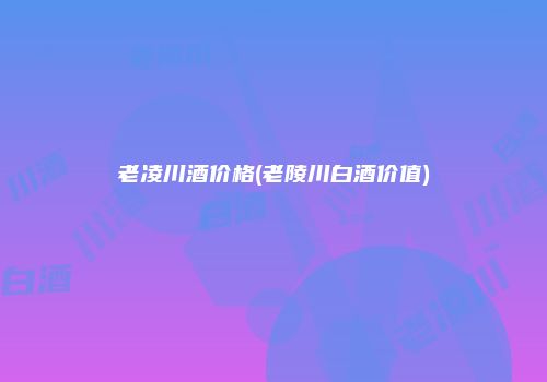 老凌川酒价格(老陵川白酒价值)