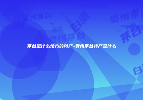 茅台是什么地方的特产-贵州茅台特产是什么