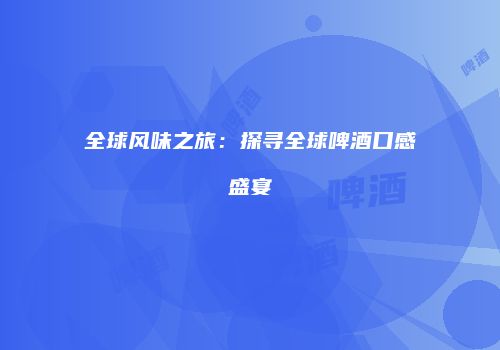 全球风味之旅：探寻全球啤酒口感盛宴