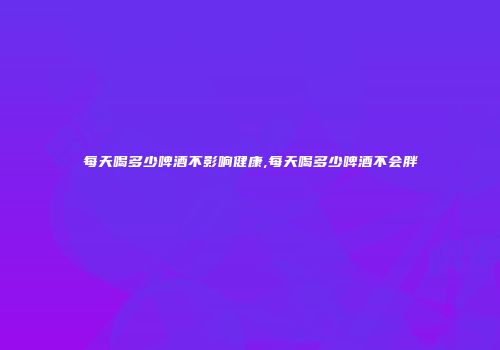 每天喝多少啤酒不影响健康,每天喝多少啤酒不会胖