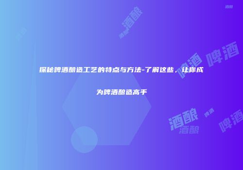 探秘啤酒酿造工艺的特点与方法-了解这些，让你成为啤酒酿造高手
