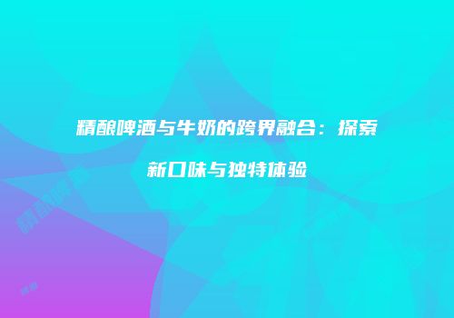 精酿啤酒与牛奶的跨界融合：探索新口味与独特体验