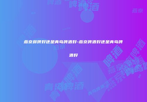 燕京鲜啤好还是青岛啤酒好-燕京啤酒好还是青岛啤酒好