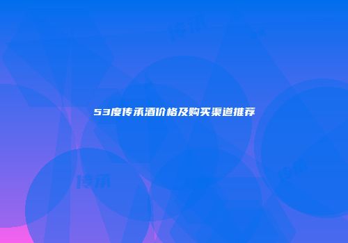 53度传承酒价格及购买渠道推荐