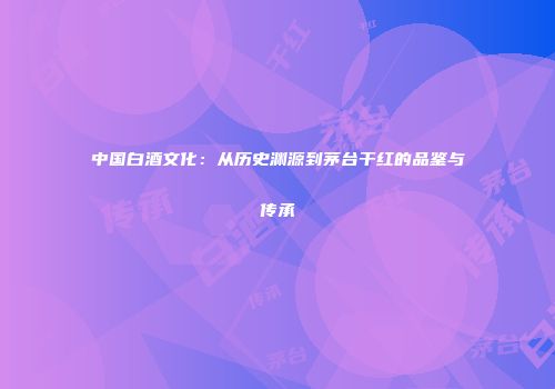 中国白酒文化：从历史渊源到茅台干红的品鉴与传承
