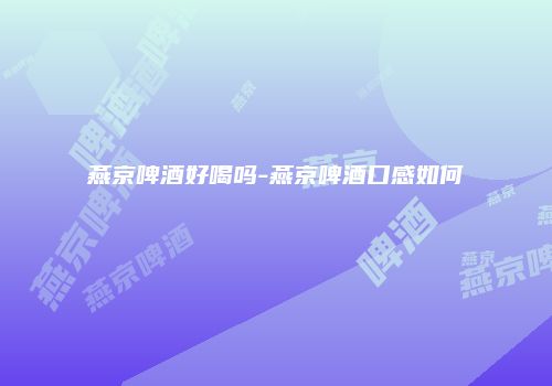 燕京啤酒好喝吗-燕京啤酒口感如何