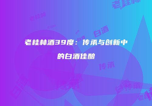 老桂林酒39度：传承与创新中的白酒佳酿
