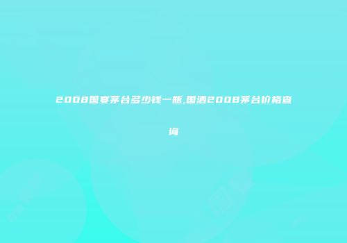 2008国宴茅台多少钱一瓶,国酒2008茅台价格查询
