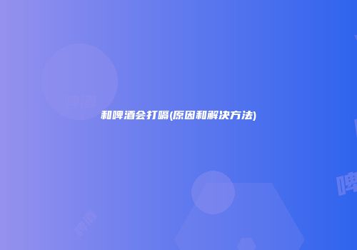 和啤酒会打嗝(原因和解决方法)
