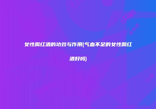 女性喝红酒的功效与作用(气血不足的女性喝红酒好吗)