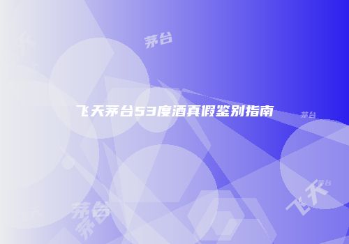 飞天茅台53度酒真假鉴别指南