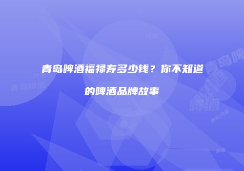 青岛啤酒福禄寿多少钱？你不知道的啤酒品牌故事