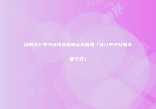 请问茅台王子酒珍品有收藏价值吗「茅台王子和赖茅哪个好」