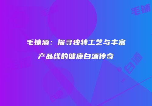 毛铺酒：探寻独特工艺与丰富产品线的健康白酒传奇