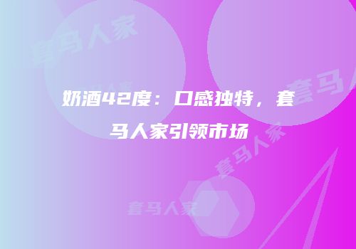 奶酒42度：口感独特，套马人家引领市场