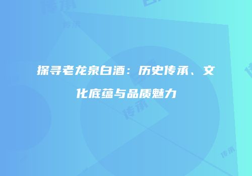 探寻老龙泉白酒：历史传承、文化底蕴与品质魅力