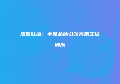 法国红酒：卓越品质引领高端生活潮流