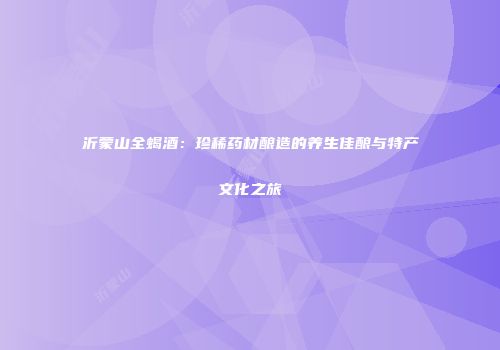 沂蒙山全蝎酒：珍稀药材酿造的养生佳酿与特产文化之旅