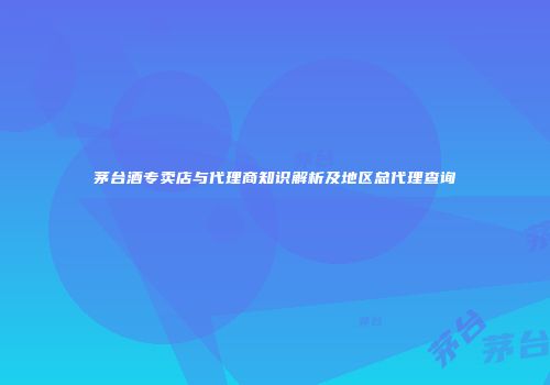 茅台酒专卖店与代理商知识解析及地区总代理查询