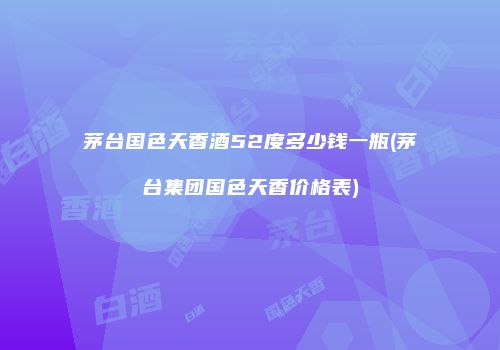 茅台国色天香酒52度多少钱一瓶(茅台集团国色天香价格表)
