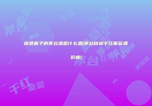 棕色瓶子的茅台酒是什么酒(茅台棕标干红葡萄酒价格)