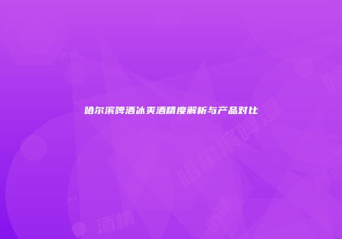 哈尔滨啤酒冰爽酒精度解析与产品对比