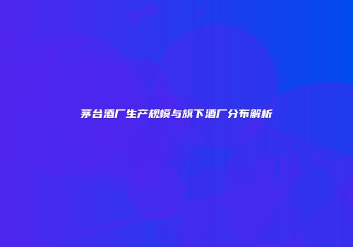 茅台酒厂生产规模与旗下酒厂分布解析