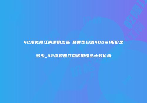 42度乾隆江南御用珍品復合香型白酒480ml报价是多少_42度乾隆江南御用珍品大致价格