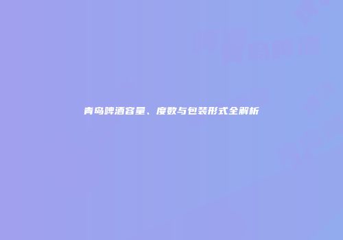 青岛啤酒容量、度数与包装形式全解析