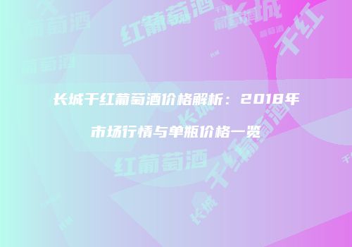 长城干红葡萄酒价格解析：2018年市场行情与单瓶价格一览
